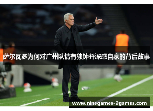 萨尔瓦多为何对广州队情有独钟并深感自豪的背后故事 萨尔瓦多为何对广州队情有独钟并深感自豪的背后故事