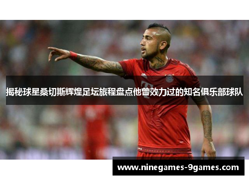 揭秘球星桑切斯辉煌足坛旅程盘点他曾效力过的知名俱乐部球队 揭秘球星桑切斯辉煌足坛旅程盘点他曾效力过的知名俱乐部球队