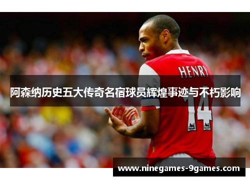 阿森纳历史五大传奇名宿球员辉煌事迹与不朽影响