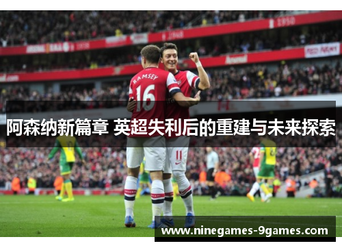 阿森纳新篇章 英超失利后的重建与未来探索 阿森纳新篇章 英超失利后的重建与未来探索