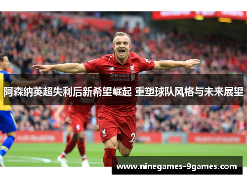 阿森纳英超失利后新希望崛起 重塑球队风格与未来展望