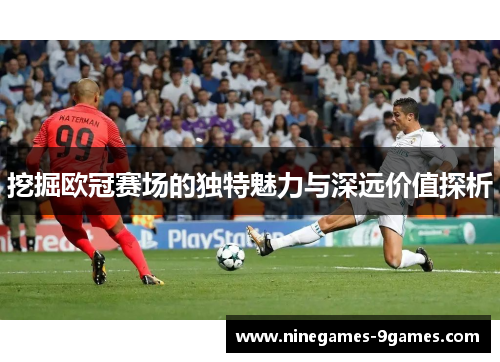 挖掘欧冠赛场的独特魅力与深远价值探析 挖掘欧冠赛场的独特魅力与深远价值探析
