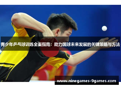 青少年乒乓球训练全面指南：助力国球未来发展的关键策略与方法