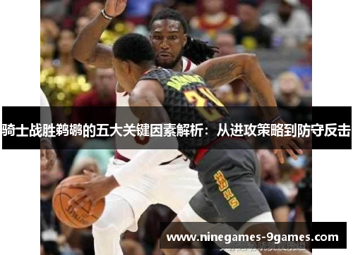 骑士战胜鹈鹕的五大关键因素解析:从进攻策略到防守反击 骑士战胜鹈鹕的五大关键因素解析:从进攻策略到防守反击