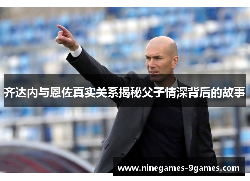 齐达内与恩佐真实关系揭秘父子情深背后的故事