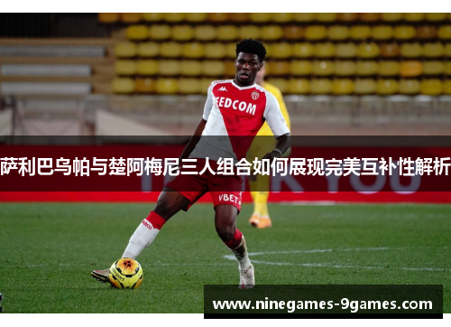 萨利巴乌帕与楚阿梅尼三人组合如何展现完美互补性解析 萨利巴乌帕与楚阿梅尼三人组合如何展现完美互补性解析