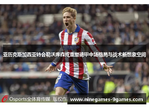 亚历克斯加西亚转会勒沃库森或重塑德甲中场格局与战术新想象空间