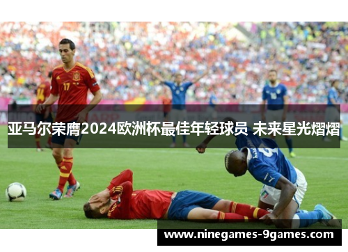 亚马尔荣膺2024欧洲杯最佳年轻球员 未来星光熠熠 亚马尔荣膺2024欧洲杯最佳年轻球员 未来星光熠熠