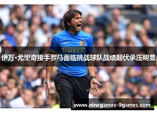 伊万·尤里奇接手罗马面临挑战球队战绩起伏承压明显 伊万·尤里奇接手罗马面临挑战球队战绩起伏承压明显