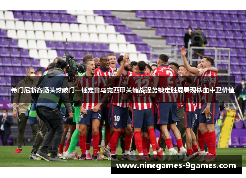希门尼斯客场头球破门一锤定音马竞西甲关键战强势锁定胜局展现铁血中卫价值 希门尼斯客场头球破门一锤定音马竞西甲关键战强势锁定胜局展现铁血中卫价值