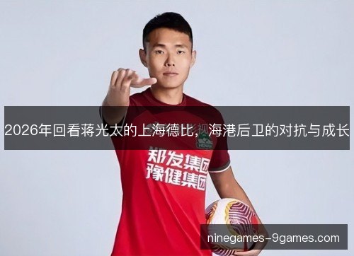 2026年回看蒋光太的上海德比,海港后卫的对抗与成长 2026年回看蒋光太的上海德比,海港后卫的对抗与成长